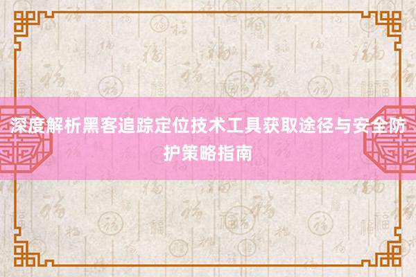 深度解析黑客追踪定位技术工具获取途径与安全防护策略指南