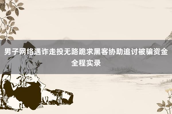 男子网络遇诈走投无路跪求黑客协助追讨被骗资金全程实录