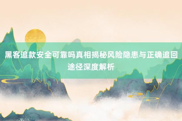 黑客追款安全可靠吗真相揭秘风险隐患与正确追回途径深度解析