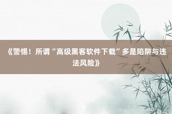 《警惕！所谓“高级黑客软件下载”多是陷阱与违法风险》
