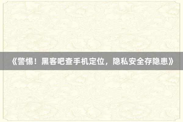 《警惕！黑客吧查手机定位，隐私安全存隐患》