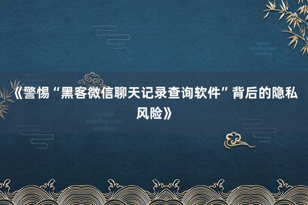《警惕“黑客微信聊天记录查询软件”背后的隐私风险》