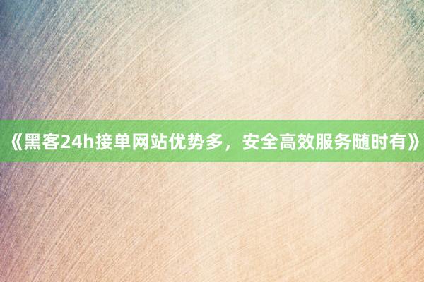 《黑客24h接单网站优势多，安全高效服务随时有》